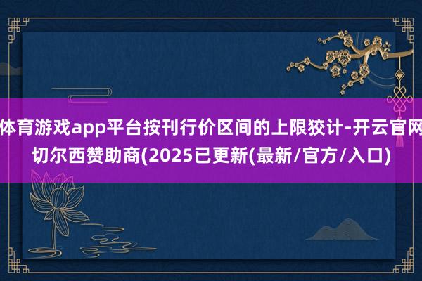 体育游戏app平台按刊行价区间的上限狡计-开云官网切尔西赞助商(2025已更新(最新/官方/入口)