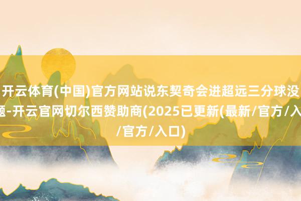 开云体育(中国)官方网站说东契奇会进超远三分球没问题-开云官网切尔西赞助商(2025已更新(最新/官方/入口)