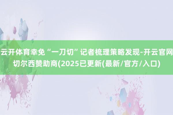 云开体育幸免“一刀切”记者梳理策略发现-开云官网切尔西赞助商(2025已更新(最新/官方/入口)
