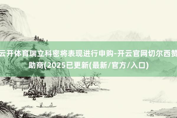 云开体育瑞立科密将表现进行申购-开云官网切尔西赞助商(2025已更新(最新/官方/入口)