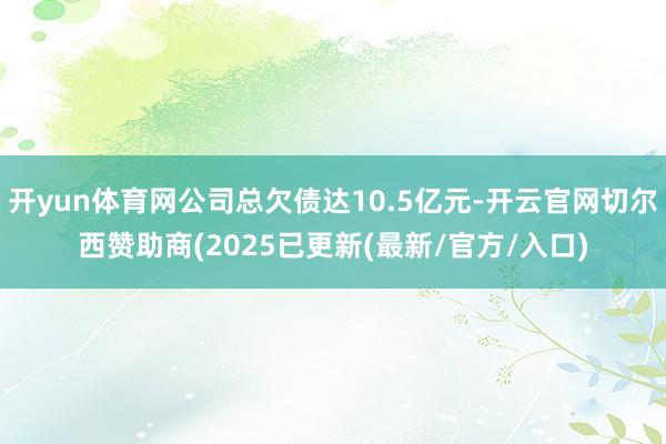 开yun体育网公司总欠债达10.5亿元-开云官网切尔西赞助商(2025已更新(最新/官方/入口)