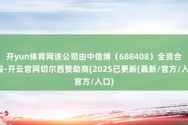 开yun体育网该公司由中信博（688408）全资合手股-开云官网切尔西赞助商(2025已更新(最新/官方/入口)