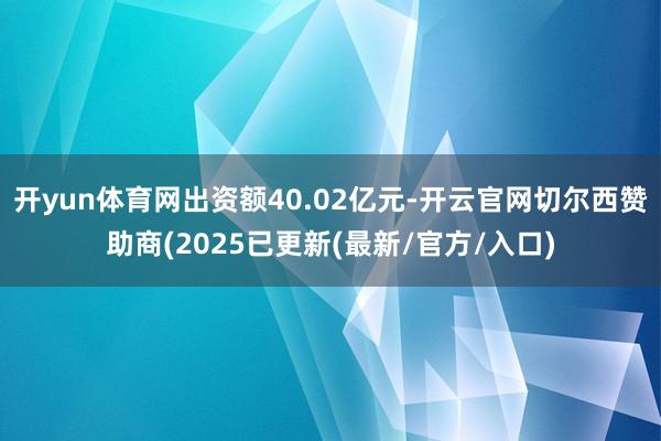 开yun体育网出资额40.02亿元-开云官网切尔西赞助商(2025已更新(最新/官方/入口)