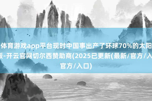 体育游戏app平台现时中国事出产了环球70%的太阳能板-开云官网切尔西赞助商(2025已更新(最新/官方/入口)