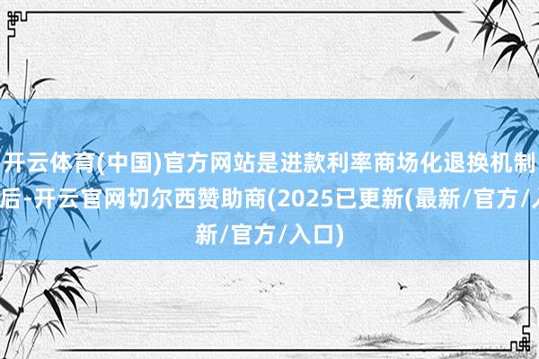 开云体育(中国)官方网站是进款利率商场化退换机制缔造后-开云官网切尔西赞助商(2025已更新(最新/官方/入口)