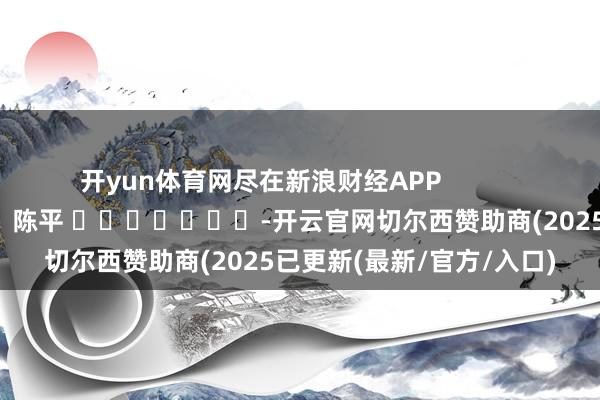 开yun体育网尽在新浪财经APP            						累赘裁剪：陈平 							-开云官网切尔西赞助商(2025已更新(最新/官方/入口)