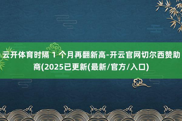 云开体育时隔 1 个月再翻新高-开云官网切尔西赞助商(2025已更新(最新/官方/入口)