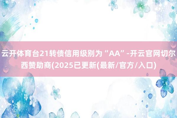 云开体育台21转债信用级别为“AA”-开云官网切尔西赞助商(2025已更新(最新/官方/入口)