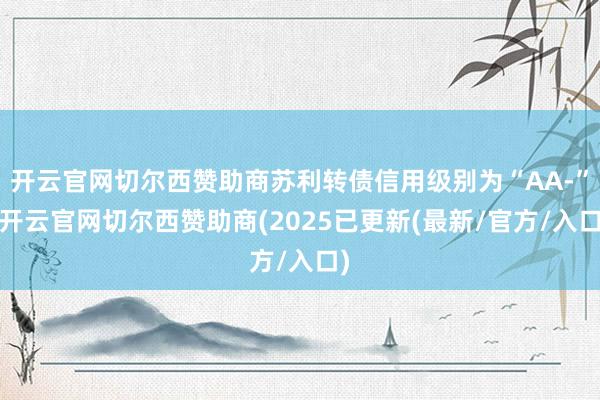开云官网切尔西赞助商苏利转债信用级别为“AA-”-开云官网切尔西赞助商(2025已更新(最新/官方/入口)