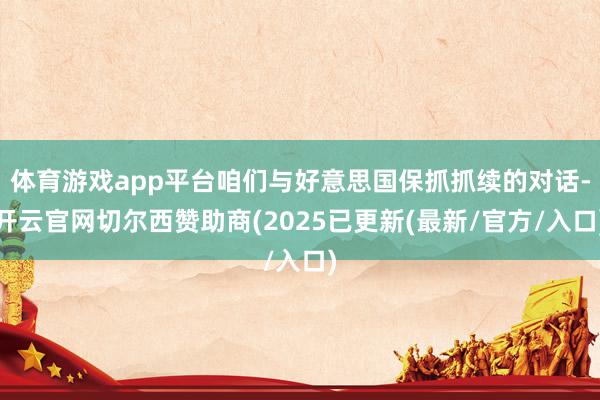 体育游戏app平台咱们与好意思国保抓抓续的对话-开云官网切尔西赞助商(2025已更新(最新/官方/入口)
