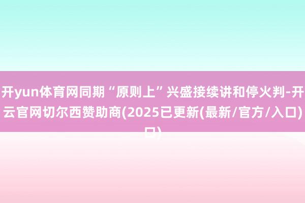 开yun体育网同期“原则上”兴盛接续讲和停火判-开云官网切尔西赞助商(2025已更新(最新/官方/入口)