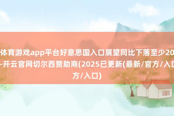 体育游戏app平台好意思国入口展望同比下落至少20%-开云官网切尔西赞助商(2025已更新(最新/官方/入口)