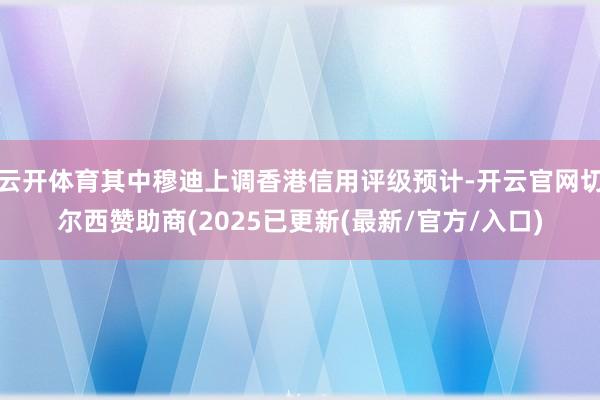云开体育其中穆迪上调香港信用评级预计-开云官网切尔西赞助商(2025已更新(最新/官方/入口)