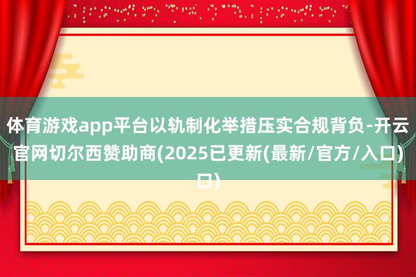 体育游戏app平台以轨制化举措压实合规背负-开云官网切尔西赞助商(2025已更新(最新/官方/入口)