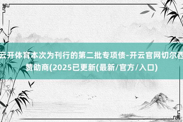 云开体育本次为刊行的第二批专项债-开云官网切尔西赞助商(2025已更新(最新/官方/入口)