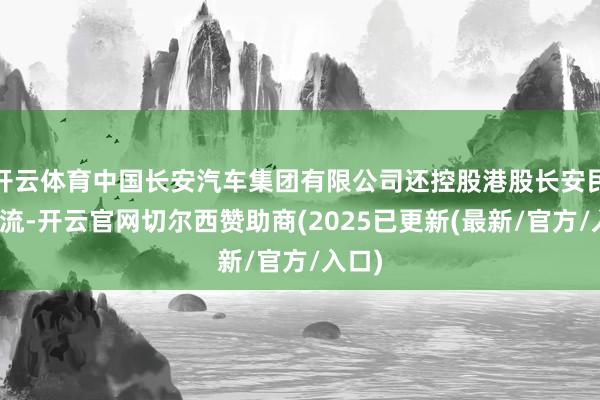 开云体育中国长安汽车集团有限公司还控股港股长安民生物流-开云官网切尔西赞助商(2025已更新(最新/官方/入口)