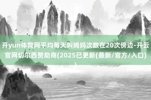 开yun体育网平均每天叫姆妈次数在20次傍边-开云官网切尔西赞助商(2025已更新(最新/官方/入口)