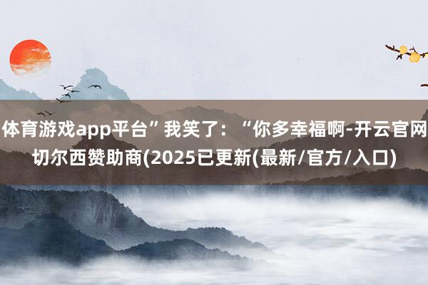 体育游戏app平台”我笑了：“你多幸福啊-开云官网切尔西赞助商(2025已更新(最新/官方/入口)