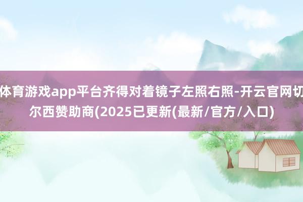体育游戏app平台齐得对着镜子左照右照-开云官网切尔西赞助商(2025已更新(最新/官方/入口)