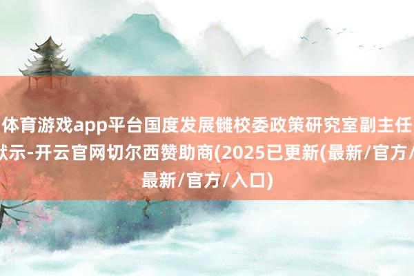 体育游戏app平台国度发展雠校委政策研究室副主任李超默示-开云官网切尔西赞助商(2025已更新(最新/官方/入口)