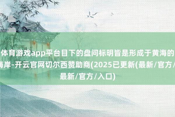 体育游戏app平台目下的盘问标明皆是形成于黄海的南部海岸-开云官网切尔西赞助商(2025已更新(最新/官方/入口)