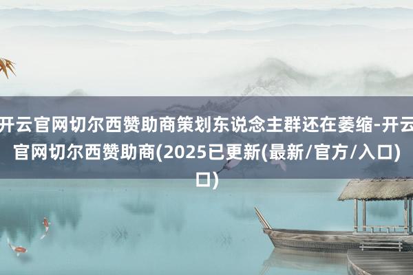 开云官网切尔西赞助商策划东说念主群还在萎缩-开云官网切尔西赞助商(2025已更新(最新/官方/入口)