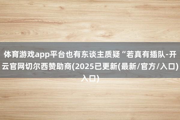 体育游戏app平台也有东谈主质疑“若真有插队-开云官网切尔西赞助商(2025已更新(最新/官方/入口)