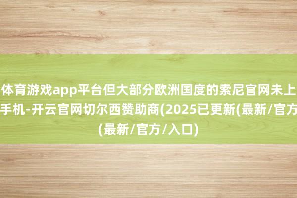 体育游戏app平台但大部分欧洲国度的索尼官网未上架这款手机-开云官网切尔西赞助商(2025已更新(最新/官方/入口)