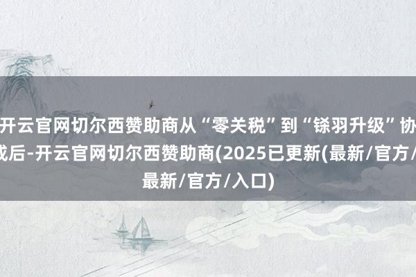 开云官网切尔西赞助商从“零关税”到“铩羽升级”协议达成后-开云官网切尔西赞助商(2025已更新(最新/官方/入口)