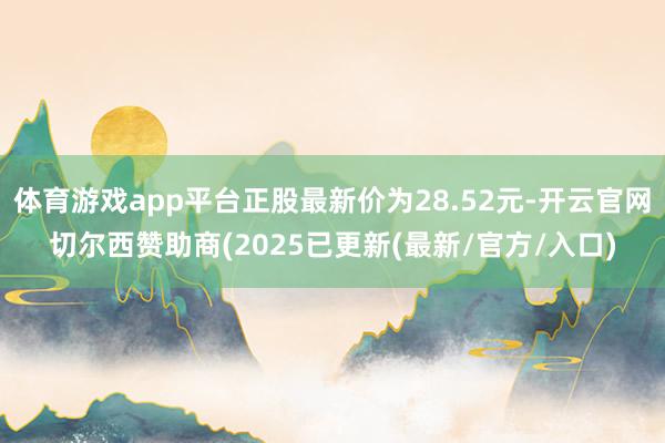 体育游戏app平台正股最新价为28.52元-开云官网切尔西赞助商(2025已更新(最新/官方/入口)
