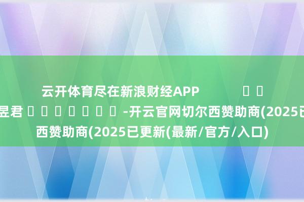 云开体育尽在新浪财经APP            						累赘剪辑：卢昱君 							-开云官网切尔西赞助商(2025已更新(最新/官方/入口)