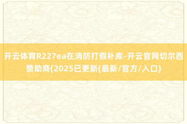 开云体育R227ea在消防打假补库-开云官网切尔西赞助商(2025已更新(最新/官方/入口)