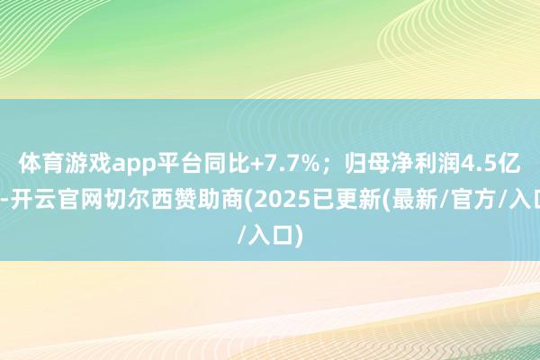 体育游戏app平台同比+7.7%；归母净利润4.5亿元-开云官网切尔西赞助商(2025已更新(最新/官方/入口)