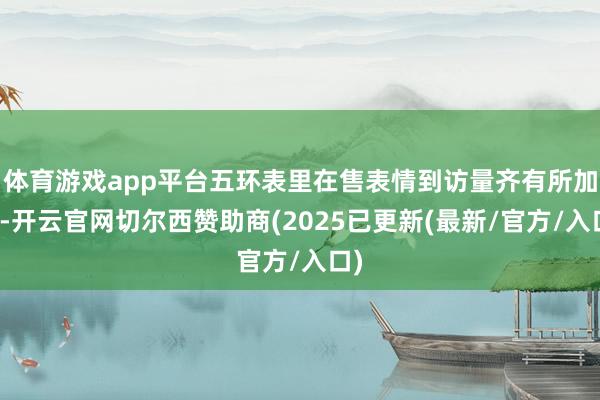体育游戏app平台五环表里在售表情到访量齐有所加多-开云官网切尔西赞助商(2025已更新(最新/官方/入口)