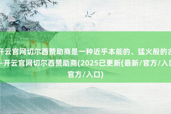 开云官网切尔西赞助商是一种近乎本能的、猛火般的古道-开云官网切尔西赞助商(2025已更新(最新/官方/入口)