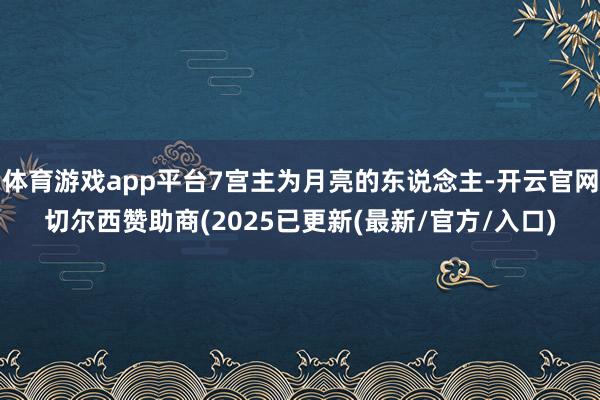 体育游戏app平台7宫主为月亮的东说念主-开云官网切尔西赞助商(2025已更新(最新/官方/入口)