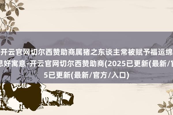 开云官网切尔西赞助商属猪之东谈主常被赋予福运绵长的好意思好寓意-开云官网切尔西赞助商(2025已更新(最新/官方/入口)