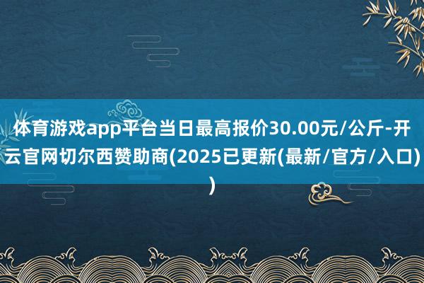 体育游戏app平台当日最高报价30.00元/公斤-开云官网切尔西赞助商(2025已更新(最新/官方/入口)