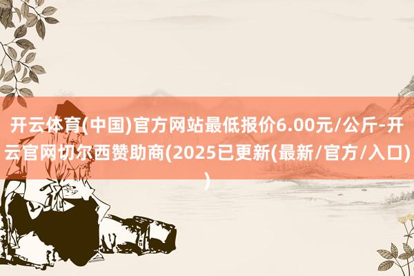 开云体育(中国)官方网站最低报价6.00元/公斤-开云官网切尔西赞助商(2025已更新(最新/官方/入口)