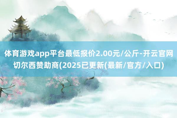 体育游戏app平台最低报价2.00元/公斤-开云官网切尔西赞助商(2025已更新(最新/官方/入口)