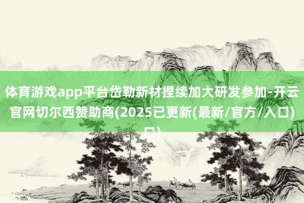 体育游戏app平台岱勒新材捏续加大研发参加-开云官网切尔西赞助商(2025已更新(最新/官方/入口)