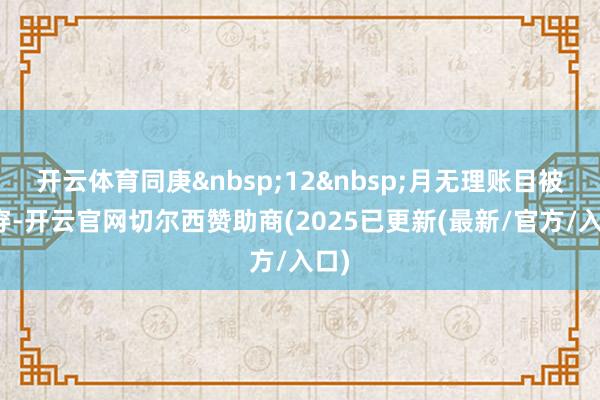开云体育同庚 12 月无理账目被揭穿-开云官网切尔西赞助商(2025已更新(最新/官方/入口)