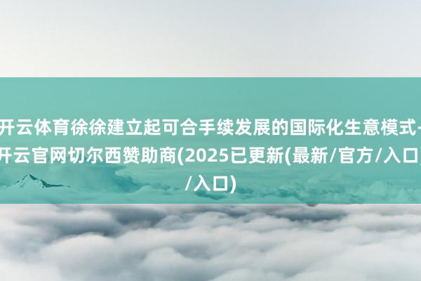 开云体育徐徐建立起可合手续发展的国际化生意模式-开云官网切尔西赞助商(2025已更新(最新/官方/入口)