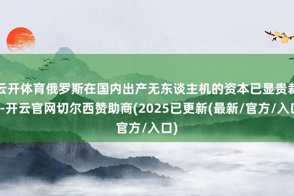 云开体育俄罗斯在国内出产无东谈主机的资本已显贵裁减-开云官网切尔西赞助商(2025已更新(最新/官方/入口)