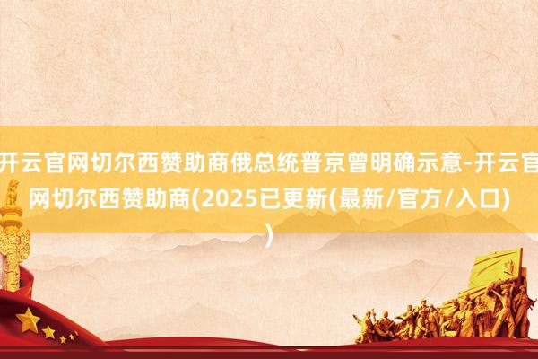 开云官网切尔西赞助商俄总统普京曾明确示意-开云官网切尔西赞助商(2025已更新(最新/官方/入口)