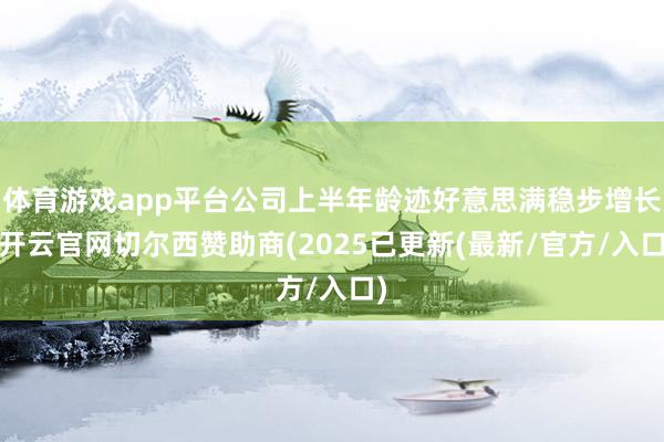 体育游戏app平台公司上半年龄迹好意思满稳步增长-开云官网切尔西赞助商(2025已更新(最新/官方/入口)