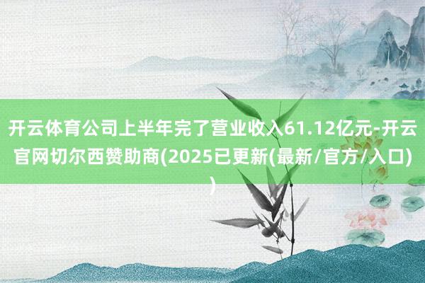 开云体育公司上半年完了营业收入61.12亿元-开云官网切尔西赞助商(2025已更新(最新/官方/入口)