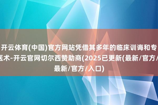 开云体育(中国)官方网站凭借其多年的临床训诲和专科的医术-开云官网切尔西赞助商(2025已更新(最新/官方/入口)