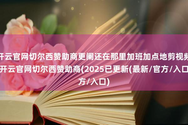 开云官网切尔西赞助商更阑还在那里加班加点地剪视频-开云官网切尔西赞助商(2025已更新(最新/官方/入口)