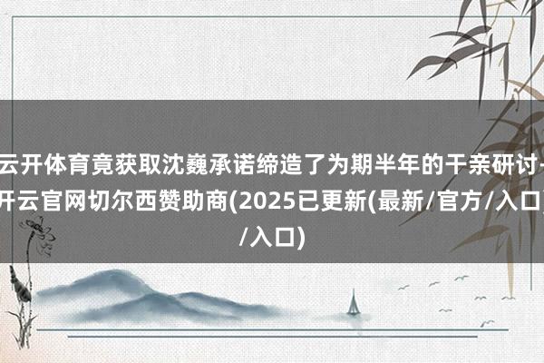 云开体育竟获取沈巍承诺缔造了为期半年的干亲研讨-开云官网切尔西赞助商(2025已更新(最新/官方/入口)